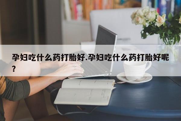 打胎药私人店购买微信孕妇吃什么药打胎好.孕妇吃什么药打胎好呢？