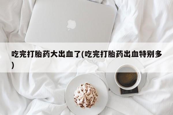 打胎药私人店购买微信吃完打胎药大出血了(吃完打胎药出血特别多)