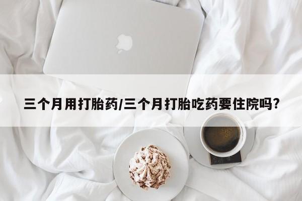 打胎药私人店购买微信三个月用打胎药/三个月打胎吃药要住院吗?