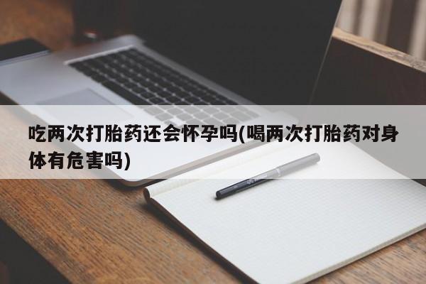 打胎药私人店购买微信吃两次打胎药还会怀孕吗(喝两次打胎药对身体有危害吗)