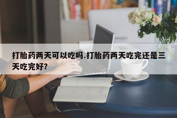 打胎药私人店购买微信打胎药两天可以吃吗.打胎药两天吃完还是三天吃完好？