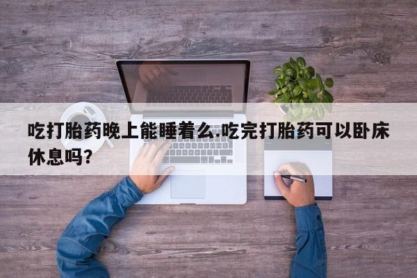 打胎药私人店购买微信吃打胎药晚上能睡着么.吃完打胎药可以卧床休息吗？