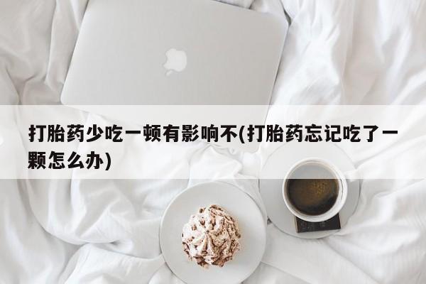 打胎药私人店购买微信打胎药少吃一顿有影响不(打胎药忘记吃了一颗怎么办)