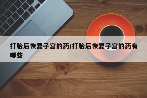 打胎药私人店购买微信打胎后恢复子宫的药/打胎后恢复子宫的药有哪些