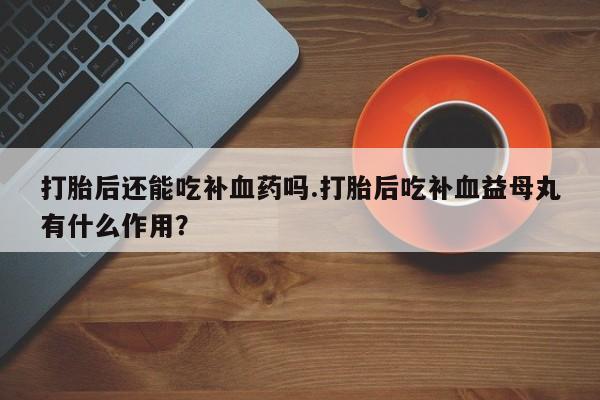 打胎药私人店购买微信打胎后还能吃补血药吗.打胎后吃补血益母丸有什么作用？