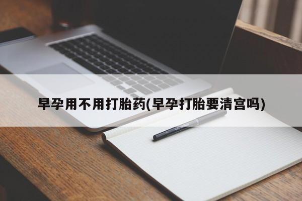 打胎药私人店购买微信早孕用不用打胎药(早孕打胎要清宫吗)
