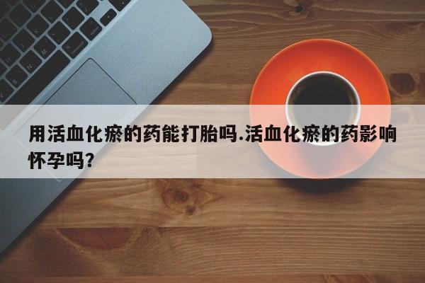 打胎药私人店购买微信用活血化瘀的药能打胎吗.活血化瘀的药影响怀孕吗？