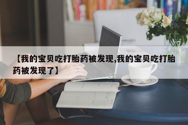 打胎药私人店购买微信【我的宝贝吃打胎药被发现,我的宝贝吃打胎药被发现了】