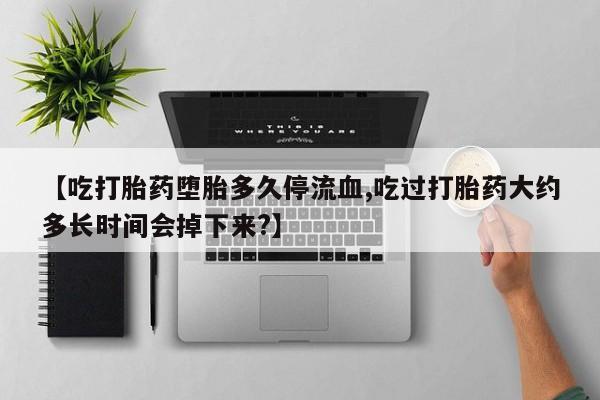 打胎药私人店购买微信【吃打胎药堕胎多久停流血,吃过打胎药大约多长时间会掉下来?】