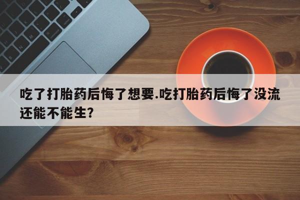 打胎药私人店购买微信吃了打胎药后悔了想要.吃打胎药后悔了没流还能不能生？