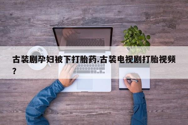 打胎药私人店购买微信古装剧孕妇被下打胎药.古装电视剧打胎视频？