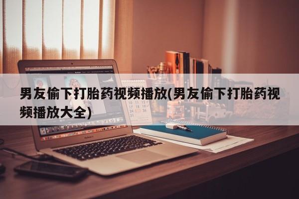 打胎药私人店购买微信男友偷下打胎药视频播放(男友偷下打胎药视频播放大全)