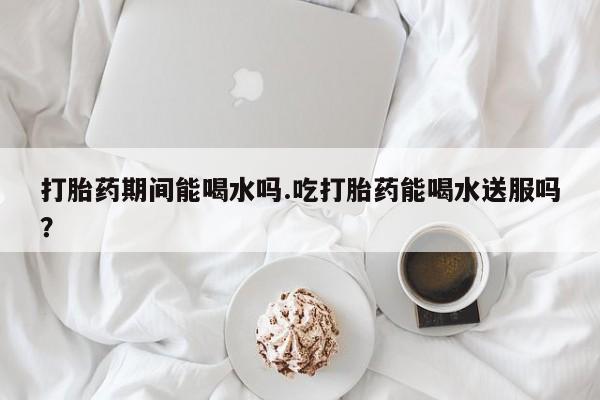 打胎药私人店购买微信打胎药期间能喝水吗.吃打胎药能喝水送服吗？