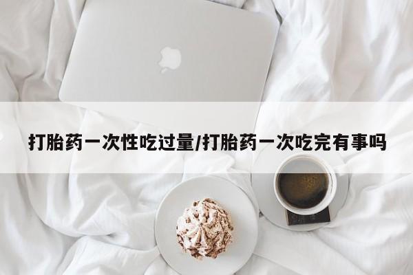 打胎药私人店购买微信打胎药一次性吃过量/打胎药一次吃完有事吗