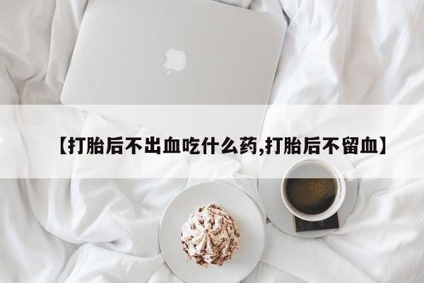 打胎药私人店购买微信【打胎后不出血吃什么药,打胎后不留血】