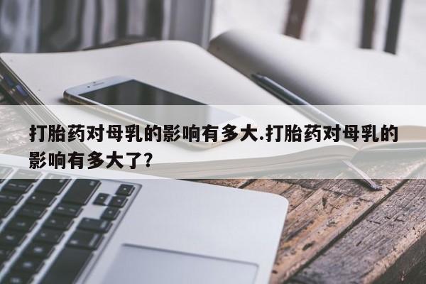 打胎药私人店购买微信打胎药对母乳的影响有多大.打胎药对母乳的影响有多大了？
