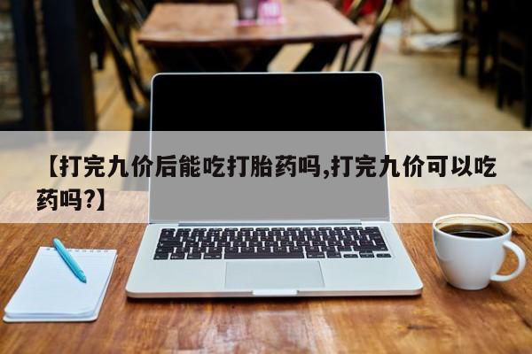 打胎药私人店购买微信【打完九价后能吃打胎药吗,打完九价可以吃药吗?】