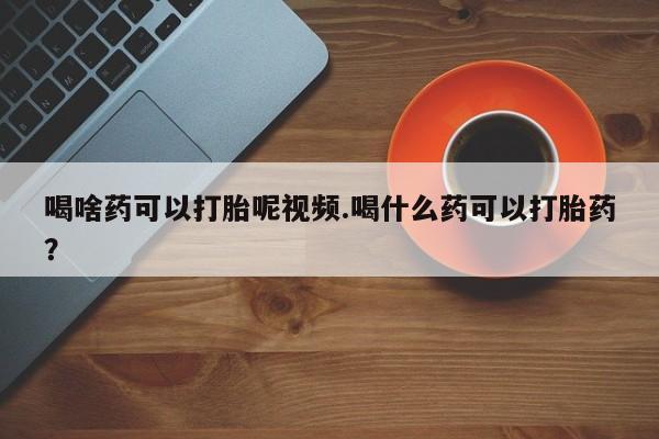 打胎药私人店购买微信喝啥药可以打胎呢视频.喝什么药可以打胎药？