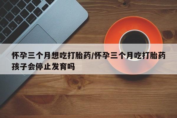 打胎药私人店购买微信怀孕三个月想吃打胎药/怀孕三个月吃打胎药孩子会停止发育吗