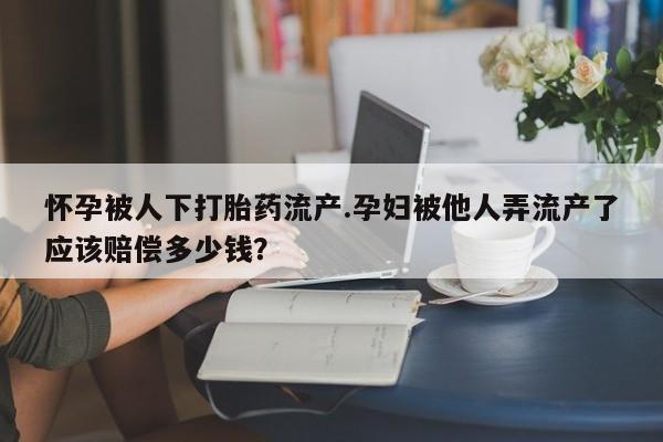 打胎药私人店购买微信怀孕被人下打胎药流产.孕妇被他人弄流产了应该赔偿多少钱？
