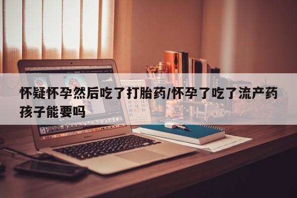 打胎药私人店购买微信怀疑怀孕然后吃了打胎药/怀孕了吃了流产药孩子能要吗