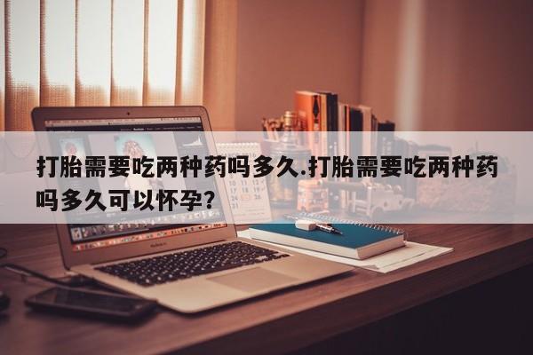 打胎药私人店购买微信打胎需要吃两种药吗多久.打胎需要吃两种药吗多久可以怀孕？