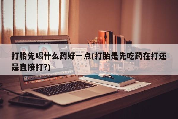 打胎药私人店购买微信打胎先喝什么药好一点(打胎是先吃药在打还是直接打?)