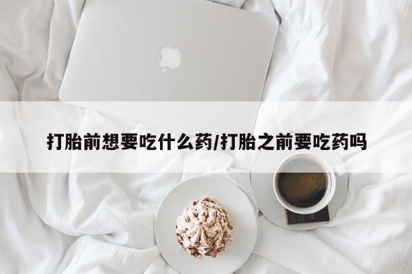 打胎药私人店购买微信打胎前想要吃什么药/打胎之前要吃药吗