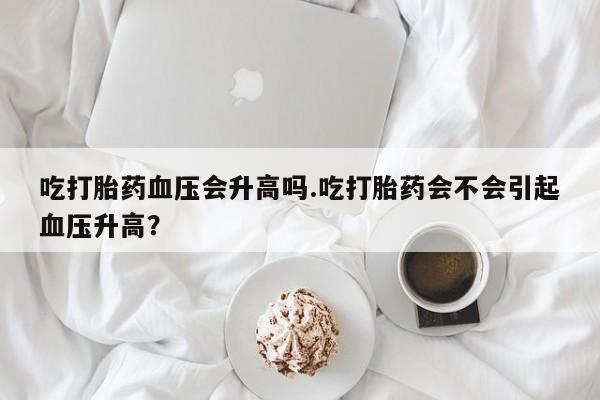 打胎药私人店购买微信吃打胎药血压会升高吗.吃打胎药会不会引起血压升高？