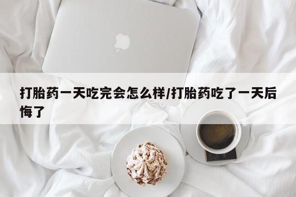 打胎药私人店购买微信打胎药一天吃完会怎么样/打胎药吃了一天后悔了