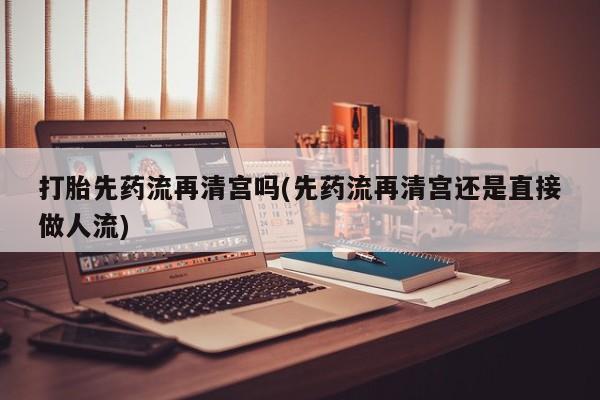 打胎药私人店购买微信打胎先药流再清宫吗(先药流再清宫还是直接做人流)
