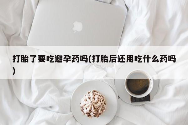 打胎药私人店购买微信打胎了要吃避孕药吗(打胎后还用吃什么药吗)