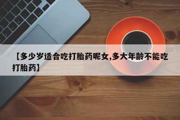 打胎药私人店购买微信【多少岁适合吃打胎药呢女,多大年龄不能吃打胎药】