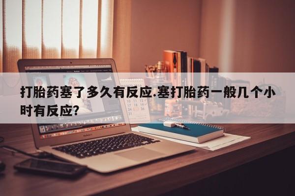 打胎药私人店购买微信打胎药塞了多久有反应.塞打胎药一般几个小时有反应？