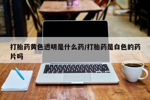 打胎药私人店购买微信打胎药黄色透明是什么药/打胎药是白色的药片吗