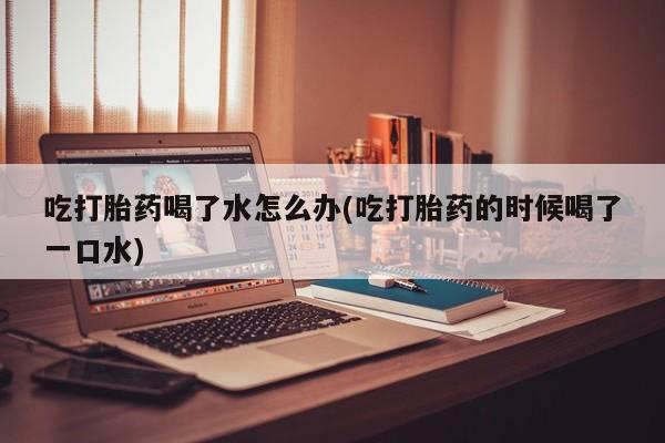 打胎药私人店购买微信吃打胎药喝了水怎么办(吃打胎药的时候喝了一口水)