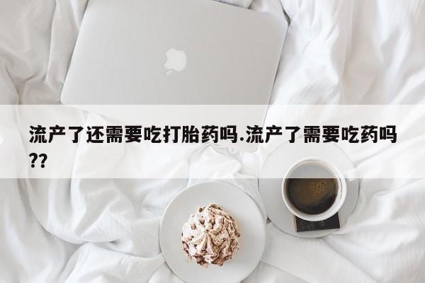打胎药私人店购买微信流产了还需要吃打胎药吗.流产了需要吃药吗?？