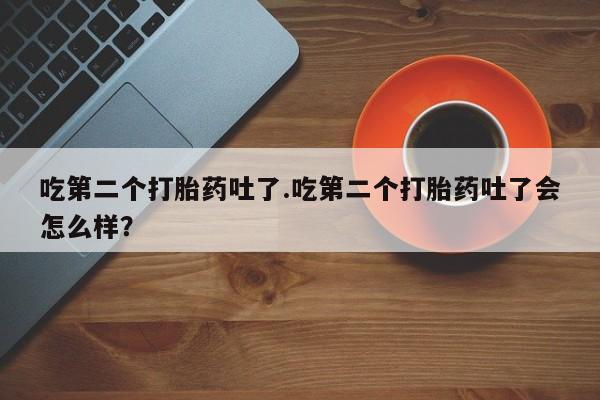 打胎药私人店购买微信吃第二个打胎药吐了.吃第二个打胎药吐了会怎么样？