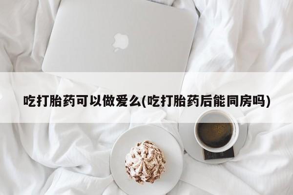 打胎药私人店购买微信吃打胎药可以做爱么(吃打胎药后能同房吗)