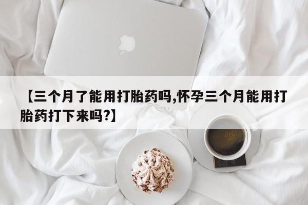 打胎药私人店购买微信【三个月了能用打胎药吗,怀孕三个月能用打胎药打下来吗?】
