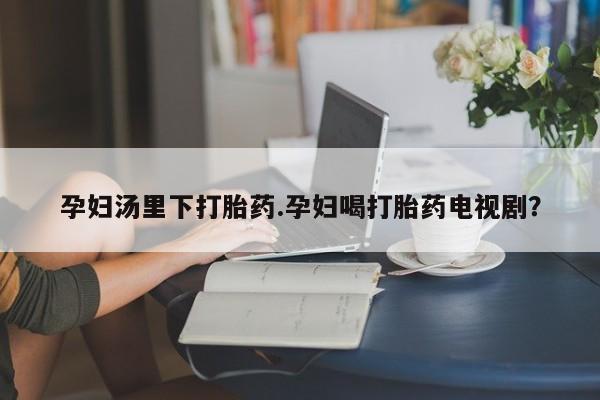 打胎药私人店购买微信孕妇汤里下打胎药.孕妇喝打胎药电视剧？
