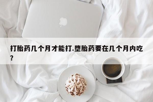 打胎药私人店购买微信打胎药几个月才能打.堕胎药要在几个月内吃？