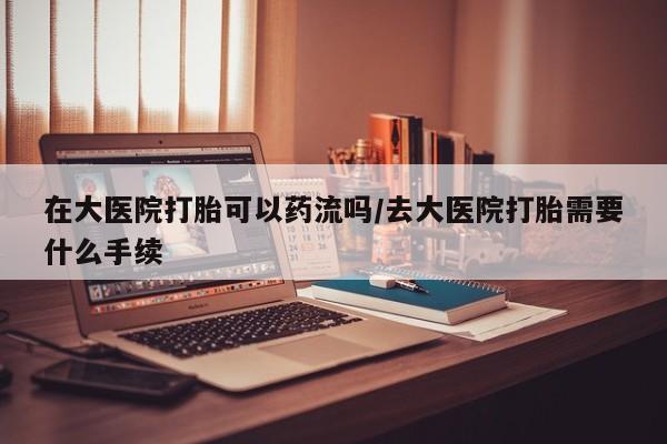 打胎药私人店购买微信在大医院打胎可以药流吗/去大医院打胎需要什么手续
