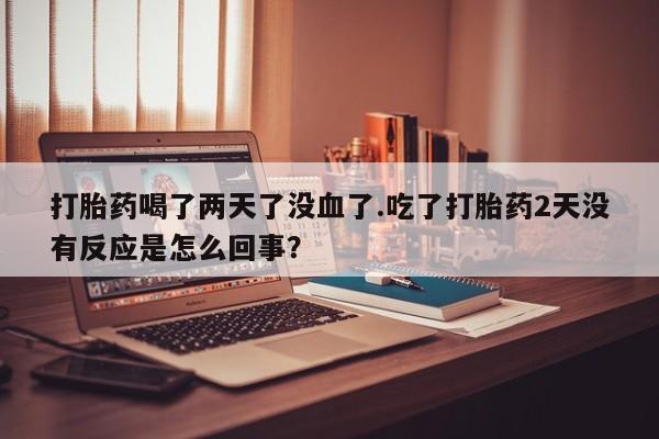 打胎药私人店购买微信打胎药喝了两天了没血了.吃了打胎药2天没有反应是怎么回事？