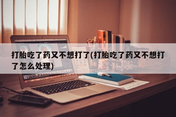 打胎药私人店购买微信打胎吃了药又不想打了(打胎吃了药又不想打了怎么处理)