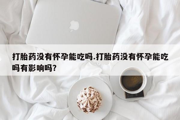 打胎药私人店购买微信打胎药没有怀孕能吃吗.打胎药没有怀孕能吃吗有影响吗？