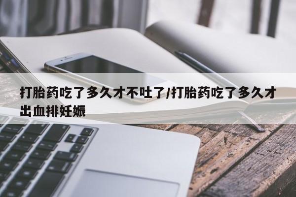 打胎药私人店购买微信打胎药吃了多久才不吐了/打胎药吃了多久才出血排妊娠