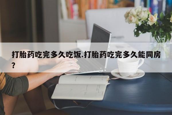 打胎药私人店购买微信打胎药吃完多久吃饭.打胎药吃完多久能同房？