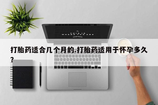 打胎药私人店购买微信打胎药适合几个月的.打胎药适用于怀孕多久？