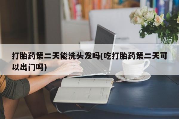 打胎药私人店购买微信打胎药第二天能洗头发吗(吃打胎药第二天可以出门吗)